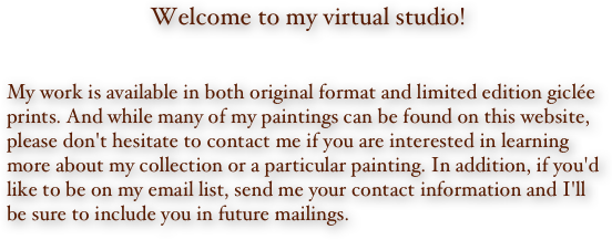 Welcome to my virtual studio!


My work is available in both original format and limited edition giclée prints. And while many of my paintings can be found on this website, please don't hesitate to contact me if you are interested in learning more about my collection or a particular painting. In addition, if you'd like to be on my email list, send me your contact information and I'll be sure to include you in future mailings.
